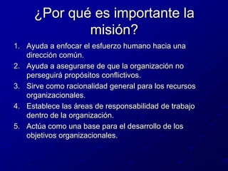 ¿Por qué es importante la misión?Ayuda a enfocar el esfuerzo humano hacia una dirección común.Ayuda a asegurarse de que la organización no perseguirá propósitos conflictivos.Sirve como racionalidad general para los recursos organizacionales.Establece las áreas de responsabilidad de trabajo dentro de la organización.Actúa como una base para el desarrollo de los objetivos organizacionales.