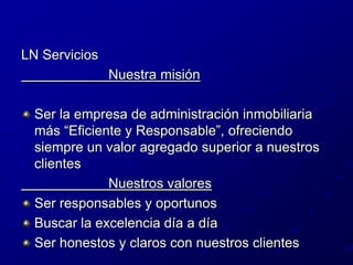 LN Servicios                       Nuestra misión Ser la empresa de administración inmobiliaria más “Eficiente y Responsable”, ofreciendo siempre un valor agregado superior a nuestros clientes                       Nuestros valoresSer responsables y oportunosBuscar la excelencia día a díaSer honestos y claros con nuestros clientes
