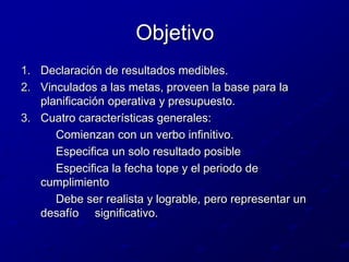 ObjetivoDeclaración de resultados medibles.Vinculados a las metas, proveen la base para la planificación operativa y presupuesto.Cuatro características generales:		Comienzan con un verbo infinitivo.		Especifica un solo resultado posible		Especifica la fecha tope y el periodo de cumplimiento		Debe ser realista y lograble, pero representar un desafío     significativo.