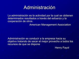 Administración	La administración es la actividad por la cual se obtienen determinados resultados a través del esfuerzo y la cooperación de otros.                                  American Management Association	Administración es conducir a la empresa hacia su objetivo tratando de sacar el mejor provecho a todos los recursos de que se dispone                                                                     Henry Fayol                                                  