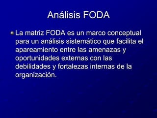Análisis FODALa matriz FODA es un marco conceptual para un análisis sistemático que facilita el apareamiento entre las amenazas y oportunidades externas con las debilidades y fortalezas internas de la organización.