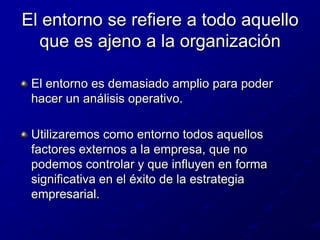 El entorno se refiere a todo aquello que es ajeno a la organizaciónEl entorno es demasiado amplio para poder hacer un análisis operativo.Utilizaremos como entorno todos aquellos factores externos a la empresa, que no podemos controlar y que influyen en forma significativa en el éxito de la estrategia empresarial.