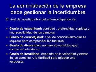 La administración de la empresa debe gestionar la incertidumbreEl nivel de incertidumbre del entorno depende de:Grado de estabilidad: cantidad , profundidad, rapidez y impredecibilidad de los cambios.Grado de complejidad: nivel de conocimiento que se requiere para comprender los factores.Grado de diversidad: numero de variables que componen el entorno.Grado de hostilidad: depende de la velocidad y efecto de los cambios, y la facilidad para adoptar una respuesta.