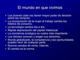 El mundo en que vivimosLos jóvenes cada vez tienen mayor poder de decisión sobre las compras.La incorporación de la mujer al trabajo cambia los hábitos de consumo.La tecnología cambia día a día.Rápida depreciación del capital intelectual.La conciencia ecológica se vuelve más importante.Los clientes conocen y exigen sus derechos.Mundo globalizado, la competencia y las oportunidades pueden venir de cualquier parte.Nuevos canales de venta, Internet.El cambio es la norma.