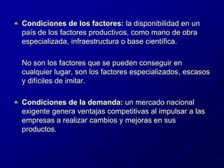 Condiciones de los factores: la disponibilidad en un país de los factores productivos, como mano de obra especializada, infraestructura o base científica. 	No son los factores que se pueden conseguir en cualquier lugar, son los factores especializados, escasos y difíciles de imitar.Condiciones de la demanda: un mercado nacional exigente genera ventajas competitivas al impulsar a las empresas a realizar cambios y mejoras en sus productos. 