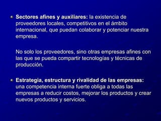Sectores afines y auxiliares: la existencia de proveedores locales, competitivos en el ámbito internacional, que puedan colaborar y potenciar nuestra empresa.	No solo los proveedores, sino otras empresas afines con las que se pueda compartir tecnologías y técnicas de producción.Estrategia, estructura y rivalidad de las empresas: una competencia interna fuerte obliga a todas las empresas a reducir costos, mejorar los productos y crear nuevos productos y servicios.