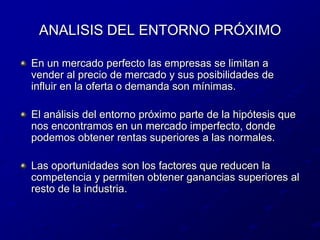 ANALISIS DEL ENTORNO PRÓXIMOEn un mercado perfecto las empresas se limitan a vender al precio de mercado y sus posibilidades de influir en la oferta o demanda son mínimas.El análisis del entorno próximo parte de la hipótesis que nos encontramos en un mercado imperfecto, donde podemos obtener rentas superiores a las normales.Las oportunidades son los factores que reducen la competencia y permiten obtener ganancias superiores al resto de la industria.