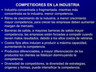 COMPETIDORES EN LA INDUSTRIAIndustria concentrada o fragmentada, mientras más concentrada es la industria, menor competencia.Ritmo de crecimiento de la industria, a menor crecimiento mayor competencia, para crecer las empresas deben aumentar margen de mercado.Barreras de salida, a mayores barreras de salida mayor competencia, las empresas están forzadas a competir cuando tienen malos resultados, debido a los altos costos de retirarse.Costos fijos altos inducen a producir a máxima capacidad, aumentando la competencia.Productos diferenciables, a mayor diferenciación de los productos los clientes se fidelizan disminuyendo la competencia.Diversidad de competidores, la diversidad de estrategias, orígenes y formas, puede intensificar la competencia.