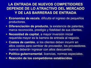 LA ENTRADA DE NUEVOS COMPETIDORES DEPENDE DE LO ATRACTIVO DEL MERCADO Y DE LAS BARRERAS DE ENTRADAEconomías de escala, dificulta el ingreso de pequeños productores.Diferenciación de producto, la existencia de patentes, marca reconocida, prestigio y fidelidad de sus clientes.Necesidad de capital, a mayor inversión inicial requerida mayor es la barrera de entrada al negocio.Costos de cambio, si los clientes deben incurrir en altos costos para cambiar de proveedor, los proveedores nuevos deberán ingresar con altos descuentos.Política gubernamental, licencias, normas especiales.Reacción de los competidores establecidos.