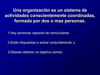 Una organización es un sistema de actividades conscientemente coordinadas, formada por dos o mas personas.Hay personas capaces de comunicarse.Están dispuestas a actuar conjuntamente, yDesean obtener un objetivo común.