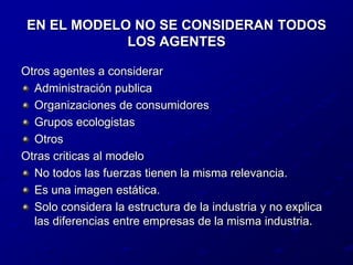 EN EL MODELO NO SE CONSIDERAN TODOS LOS AGENTESOtros agentes a considerarAdministración publicaOrganizaciones de consumidoresGrupos ecologistasOtrosOtras criticas al modeloNo todos las fuerzas tienen la misma relevancia.Es una imagen estática.Solo considera la estructura de la industria y no explica las diferencias entre empresas de la misma industria.