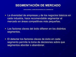 SEGMENTACIÓN DE MERCADONAVAS-GUERRAS  LA DIRECCIÓN ESTRATÉGICA DE LA EMPRESA 2003La diversidad de empresas y de los negocios básicos en cada industria, hace recomendable segmentar el mercado en áreas competitivas más pequeñas.Los factores claves del éxito difieren en los distintos segmentos.El detectar los factores claves de éxito en cada segmento permite la toma de decisiones sobre que segmentos abordar o abandonar.