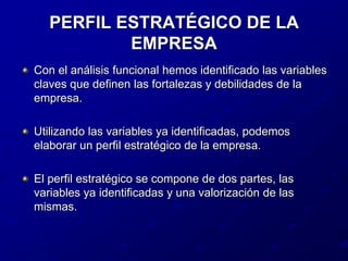 PERFIL ESTRATÉGICO DE LA EMPRESACon el análisis funcional hemos identificado las variables claves que definen las fortalezas y debilidades de la empresa.Utilizando las variables ya identificadas, podemos elaborar un perfil estratégico de la empresa.El perfil estratégico se compone de dos partes, las variables ya identificadas y una valorización de las mismas.