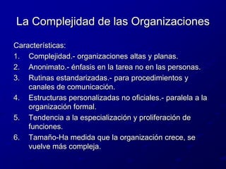 La Complejidad de las OrganizacionesCaracterísticas:Complejidad.- organizaciones altas y planas.Anonimato.- énfasis en la tarea no en las personas.Rutinas estandarizadas.- para procedimientos y canales de comunicación.Estructuras personalizadas no oficiales.- paralela a la organización formal.Tendencia a la especialización y proliferación de funciones.Tamaño-Ha medida que la organización crece, se vuelve más compleja.