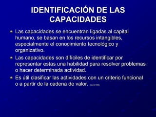 IDENTIFICACIÓN DE LAS CAPACIDADESLas capacidades se encuentran ligadas al capital humano, se basan en los recursos intangibles, especialmente el conocimiento tecnológico y organizativo.Las capacidades son difíciles de identificar por representar estas una habilidad para resolver problemas o hacer determinada actividad.Es útil clasificar las actividades con un criterio funcional o a partir de la cadena de valor. (Grant,1996)
