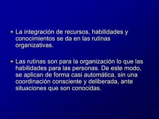 La integración de recursos, habilidades y conocimientos se da en las rutinas organizativas.Las rutinas son para la organización lo que las habilidades para las personas. De este modo, se aplican de forma casi automática, sin una coordinación consciente y deliberada, ante situaciones que son conocidas.
