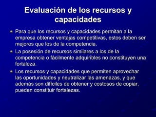 Evaluación de los recursos y capacidadesPara que los recursos y capacidades permitan a la empresa obtener ventajas competitivas, estos deben ser mejores que los de la competencia.La posesión de recursos similares a los de la competencia o fácilmente adquiribles no constituyen una fortaleza.Los recursos y capacidades que permiten aprovechar las oportunidades y neutralizar las amenazas, y que además son difíciles de obtener y costosos de copiar, pueden constituir fortalezas.