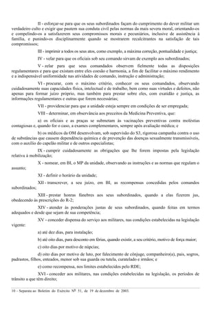 10 – Separata ao Boletim do Exército Nº 51, de 19 de dezembro de 2003.
II - esforçar-se para que os seus subordinados façam do cumprimento do dever militar um
verdadeiro culto e exigir que pautem sua conduta civil pelas normas da mais severa moral, orientando-os
e compelindo-os a satisfazerem seus compromissos morais e pecuniários, inclusive de assistência à
família, e punindo-os disciplinarmente quando se mostrarem recalcitrantes na satisfação de tais
compromissos;
III - imprimir a todos os seus atos, como exemplo, a máxima correção, pontualidade e justiça;
IV - velar para que os oficiais sob seu comando sirvam de exemplo aos subordinados;
V - zelar para que seus comandados observem fielmente todas as disposições
regulamentares e para que existam entre eles coesão e harmonia, a fim de facilitar o máximo rendimento
e a indispensável uniformidade nas atividades de comando, instrução e administração;
VI - procurar, com o máximo critério, conhecer os seus comandados, observando
cuidadosamente suas capacidades física, intelectual e de trabalho, bem como suas virtudes e defeitos, não
apenas para formar juízo próprio, mas também para prestar sobre eles, com exatidão e justiça, as
informações regulamentares e outras que forem necessárias;
VII - providenciar para que a unidade esteja sempre em condições de ser empregada;
VIII - determinar, em observância aos preceitos da Medicina Preventiva, que:
a) os oficiais e as praças se submetam às vacinações preventivas contra moléstias
contagiosas e, quando for o caso, a exames complementares, sempre após avaliação médica; e
b) os médicos da OM desenvolvam, sob supervisão do S3, rigorosa campanha contra o uso
de substâncias que causem dependência química e de prevenção das doenças sexualmente transmissíveis,
com o auxílio do capelão militar e de outros especialistas;
IX - cumprir cuidadosamente as obrigações que lhe forem impostas pela legislação
relativa à mobilização;
X - nomear, em BI, o MP da unidade, observando as instruções e as normas que regulam o
assunto;
XI - definir o horário da unidade;
XII - transcrever, a seu juízo, em BI, as recompensas concedidas pelos comandos
subordinados;
XIII - prestar honras fúnebres aos seus subordinados, quando a elas fizerem jus,
obedecendo às prescrições do R-2;
XIV - atender às ponderações justas de seus subordinados, quando feitas em termos
adequados e desde que sejam de sua competência;
XV - conceder dispensa do serviço aos militares, nas condições estabelecidas na legislação
vigente:
a) até dez dias, para instalação;
b) até oito dias, para desconto em férias, quando existir, a seu critério, motivo de força maior;
c) oito dias por motivo de núpcias;
d) oito dias por motivo de luto, por falecimento de cônjuge, companheiro(a), pais, sogros,
padrastos, filhos, enteados, menor sob sua guarda ou tutela, curatelado e irmãos; e
e) como recompensa, nos limites estabelecidos pelo RDE;
XVI - conceder aos militares, nas condições estabelecidas na legislação, os períodos de
trânsito a que têm direito;
 