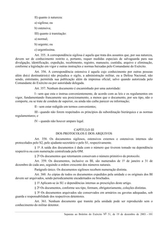 Separata ao Boletim do Exército Nº 51, de 19 de dezembro de 2003. - 101
II) quanto à natureza:
a) sigilosa; ou
b) ostensiva;
III) quanto à tramitação:
a) normal;
b) urgente; ou
c) urgentíssima.
Art. 355. A correspondência sigilosa é aquela que trata dos assuntos que, por sua natureza,
devem ser de conhecimento restrito e, portanto, requer medidas especiais de salvaguarda para sua
divulgação, identificação, expedição, recebimento, registro, manuseio, custódia, arquivo e eliminação,
conforme a legislação em vigor e outras instruções e normas baixadas pelo Comandante do Exército.
Art. 356. A correspondência ostensiva é aquela cujo conhecimento por outras pessoas
além do(s) destinatário(s) não prejudica o sigilo, a administração militar, ou a Defesa Nacional, não
sendo, entretanto, permitida sua publicação além da imprensa oficial, salvo quando autorizada pelo
Comandante do Exército ou por autoridade delegada.
Art. 357. Nenhum documento é encaminhado por uma autoridade:
I - sem que esta o instrua convenientemente, de acordo com as leis e os regulamentos em
vigor, fundamentando francamente seu posicionamento, a menos que o documento, por seu tipo, não o
comporte, ou se trate de conduta de superior, ou ainda não caiba parecer ou informação;
II - sem estar redigido em termos convenientes;
III - quando não forem respeitados os princípios da subordinação hierárquica e as normas
regulamentares; e
IV - quando não houver amparo legal.
CAPÍTULO III
DOS PROTOCOLOS E DOS ARQUIVOS
Art. 358. Os documentos sigilosos, ostensivos externos e ostensivos internos são
protocolados pelo S2, pelo ajudante-secretário e pelo S1, respectivamente.
§ 1º A saída dos documentos é dada com o número que tiverem tomado na dependência
respectiva ou com numeração centralizada pela OM.
§ 2º Os documentos que retornarem conservam o número primitivo do protocolo.
Art. 359. Os documentos, inclusive os BI, são numerados de 1º de janeiro a 31 de
dezembro de cada ano, seguindo a ordem crescente dos números naturais.
Parágrafo único. Os documentos sigilosos recebem numeração distinta.
Art. 360. As cópias de todos os documentos expedidos pela unidade e os originais dos BI
devem ser arquivados, sendo periodicamente encadernados ou brochados.
§ 1º Aplicam-se às SU e dependências internas as prescrições deste artigo.
§ 2º Os documentos, conforme seu tipo, formam, obrigatoriamente, coleções distintas.
§ 3º Os documentos arquivados são conservados em armários ou gavetas adequadas, sob
guarda e responsabilidade dos respectivos detentores.
Art. 361. Nenhum documento que tramite pela unidade pode ser reproduzido sem o
conhecimento do militar detentor.
 