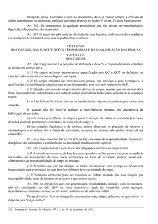 102 – Separata ao Boletim do Exército Nº 51, de 19 de dezembro de 2003.
Parágrafo único. Conforme o teor do documento, deve-se buscar sempre a emissão de
cópias autenticadas ou autênticas, emitidas conforme disposto no inciso V do art. 24 deste Regulamento.
Art. 362. Os documentos de qualquer procedência que não devam ser encaminhados,
depois de solucionados, são arquivados.
Art. 363. O arquivista não pode ser desviado de suas funções, tendo um ou dois auxiliares
em condições de substituí-lo nos seus impedimentos eventuais.
TÍTULO VIII
DOS CARGOS, DAS SUBSTITUIÇÕES TEMPORÁRIAS E DA QUALIFICAÇÃO DAS PRAÇAS
CAPÍTULO I
DOS CARGOS
Art. 364. Cargo militar é o conjunto de atribuições, deveres e responsabilidades cometido
ao militar em serviço ativo.
§ 1º Os cargos militares encontram-se especificados nos QC e QCP ou definidos ou
caracterizados como tal em outros dispositivos legais.
§ 2º Os cargos militares são providos com pessoal que satisfaça o grau hierárquico, a
qualificação e as habilitações exigidas para o seu desempenho, previstos nos respectivos QCP.
§ 3º Quando, por ocasião do provimento efetivo de cargos, ocorrer que um militar deva
ficar, funcionalmente, subordinado a um outro de menor precedência hierárquica, aplicam-se as seguintes
regras:
I - o Cmt (Ch ou Dir) deve realizar as transferências internas necessárias para evitar essa
situação;
II - quando não for possível realizar as transferências internas, em decorrência da
habilitação de um deles:
a) o de maior precedência hierárquica passa à situação de adido ao comando (chefia ou
direção), podendo permanecer, entretanto, no exercício do cargo; e
b) nas relações funcionais e de serviço, ambos observam os preceitos de respeito e
camaradagem e as ordens têm a forma de solicitação, as quais, no entanto, não podem deixar de ser
cumpridas;
III - se o mais moderno for o Cmt (Ch ou Dir), os casos de responsabilidade funcional e
disciplinar são submetidos à consideração da autoridade imediatamente superior.
Art. 365. Função militar é o exercício das obrigações inerentes ao cargo militar.
§ 1º A entrada no exercício da função ocorre quando o militar passa a executar as medidas
necessárias ao desempenho de suas novas atribuições no local de atividade própria, assumindo,
efetivamente, as responsabilidades do cargo ou encargo.
§ 2º O militar que, por sua atuação, se tornar incompatível com o cargo ou demonstrar
incapacidade para o exercício de suas funções militares deve ser afastado do cargo.
§ 3º Nenhuma atribuição pode ser cometida ao militar afastado das suas funções por
incompatibilidade, antes do término do processo a que estiver sujeito.
Art. 366. As obrigações que, por generalidade, peculiaridade, duração, vulto ou natureza,
não são catalogadas em QC, QCP ou outro dispositivo legal, são cumpridas como encargos,
incumbências, comissões, serviço ou atividade, militares ou de natureza militar.
Parágrafo único. Para as obrigações enumeradas neste artigo, aplica-se, no que couber, o
disposto para “cargo militar".
 