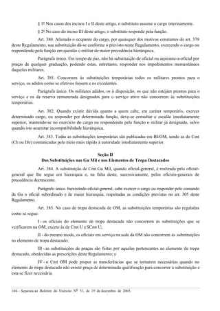 104 – Separata ao Boletim do Exército Nº 51, de 19 de dezembro de 2003.
§ 1º Nos casos dos incisos I e II deste artigo, o substituto assume o cargo interinamente.
§ 2º No caso do inciso III deste artigo, o substituto responde pela função.
Art. 380. Afastado o ocupante do cargo, por quaisquer dos motivos constantes do art. 379
deste Regulamento, sua substituição dá-se conforme o previsto neste Regulamento, exercendo o cargo ou
respondendo pela função em questão o militar de maior precedência hierárquica.
Parágrafo único. Em tempo de paz, não há substituição de oficial ou aspirante-a-oficial por
praças de qualquer graduação, podendo estas, entretanto, responder nos impedimentos momentâneos
daqueles militares.
Art. 381. Concorrem às substituições temporárias todos os militares prontos para o
serviço, os adidos como se efetivos fossem e os excedentes.
Parágrafo único. Os militares adidos, os à disposição, os que não estejam prontos para o
serviço e os da reserva remunerada designados para o serviço ativo não concorrem às substituições
temporárias.
Art. 382. Quando existir dúvida quanto a quem cabe, em caráter temporário, exercer
determinado cargo, ou responder por determinada função, deve-se consultar o escalão imediatamente
superior, mantendo-se no exercício do cargo ou respondendo pela função o militar já designado, salvo
quando isto acarretar incompatibilidade hierárquica.
Art. 383. Todas as substituições temporárias são publicadas em BI/OM, sendo as do Cmt
(Ch ou Dir) comunicadas pelo meio mais rápido à autoridade imediatamente superior.
Seção II
Das Substituições nas Gu Mil e nos Elementos de Tropa Destacados
Art. 384. A substituição de Cmt Gu Mil, quando oficial-general, é realizada pelo oficial-
general que lhe segue em hierarquia e, na falta deste, sucessivamente, pelos oficiais-generais de
precedência decrescente.
Parágrafo único. Inexistindo oficial-general, cabe exercer o cargo ou responder pelo comando
da Gu o oficial subordinado e de maior hierarquia, respeitadas as condições previstas no art. 305 deste
Regulamento.
Art. 385. No caso de tropa destacada de OM, as substituições temporárias são reguladas
como se segue:
I - os oficiais do elemento de tropa destacada não concorrem às substituições que se
verificarem na OM, exceto às de Cmt U e SCmt U;
II - do mesmo modo, os oficiais em serviço na sede da OM não concorrem às substituições
no elemento de tropa destacado;
III - as substituições de praças são feitas por aquelas pertencentes ao elemento de tropa
destacado, obedecidas as prescrições deste Regulamento; e
IV - o Cmt OM pode propor as transferências que se tornarem necessárias quando no
elemento de tropa destacado não existir praça de determinada qualificação para concorrer à substituição e
esta se fizer necessária.
 