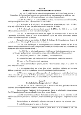 Separata ao Boletim do Exército Nº 51, de 19 de dezembro de 2003. - 105
Seção III
Das Substituições Temporárias entre Oficiais-Generais
Art. 386. O oficial-general mais antigo, pronto para o serviço na Força, substitui o
Comandante do Exército, interinamente, por motivo de férias, para tratamento de saúde, em suas
ausências do território nacional ou em outros impedimentos legais.
Art. 387. A substituição do Chefe do EME e de chefe, comandante ou secretário de ODS,
faz-se pelo respectivo vice-chefe, subcomandante ou subsecretário.
§ 1º A substituição de vice-chefe, subcomandante ou subsecretário, do EME e de ODS,
dá-se pelo oficial-general de maior precedência hierárquica integrante do órgão.
§ 2º A substituição dos demais oficiais-generais do EME e dos ODS dá-se por oficial
subordinado a esses militares, de maior precedência hierárquica.
Art. 388. A substituição dos chefes dos órgãos de assistência direta e imediata ao
Comandante do Exército, exceto o Chefe do seu Gabinete, dá-se por oficial subordinado àqueles
militares, de maior precedência hierárquica.
Parágrafo único. A substituição do Chefe do Gabinete do Comandante do Exército é
realizada conforme determinação do Comandante do Exército.
Art. 389. Nas substituições de oficiais-generais nos comandos militares de área e nos
grandes comandos subordinados é obedecida a precedência hierárquica e respeitada(s) a(s) habilitação(ões)
requerida(s) pelo cargo, constante(s) do QCP.
Art. 390. Não há substituição quando o oficial-general titular do cargo deslocar-se a
serviço, por qualquer prazo, dentro da área correspondente à função ou G Cmdo, a saber:
I - para oficiais-generais do EME e dos ODS, o território nacional;
II - para os Cmt Mil A, nas zonas ou áreas de jurisdição dos respectivos comandos;
III - para os Cmt RM, no território regional; e
IV - para os demais oficiais-generais, na área correspondente à função ou G Cmdo, por
prazo inferior a dez dias.
§ 1º Nos casos previstos nos incisos deste artigo, a autoridade, conforme previsto nesta
Seção, responde pelo expediente, situação que não configura uma substituição temporária.
§ 2º Nos casos em que um militar responder pelo expediente, seu contato funcional com
outras autoridades que sobre ele tenham precedência hierárquica limita-se ao encaminhamento de
documentos, os quais, quando necessário, são selecionados pelo escalão superior.
Seção IV
Das Substituições Temporárias Entre Oficiais
Art. 391. Nas OM, o Cmt é substituído pelo SCmt ou, na falta deste, pelo oficial de maior
hierarquia, efetivo e pronto, habilitado para o exercício do cargo.
Parágrafo único. Os oficiais do QAO concorrem apenas às substituições temporárias de
Cmt OM quando todos oficiais subordinados forem desse mesmo Quadro.
Art. 392. A substituição de oficiais chefes de assessoria, seção ou divisão faz-se por oficial
subordinado de maior precedência hierárquica, respeitada a formação exigida para o ocupante efetivo do
cargo.
Parágrafo único. As substituições referentes aos cargos de que trata este artigo são feitas:
I - no âmbito da assessoria, seção ou divisão; e
 