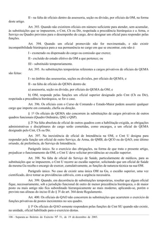 106 – Separata ao Boletim do Exército Nº 51, de 19 de dezembro de 2003.
II - na falta de oficiais dentro da assessoria, seção ou divisão, por oficiais da OM, na forma
deste artigo.
Art. 393. Quando não existirem oficiais em número suficiente para atender, sem acumular,
às substituições que se impuserem, o Cmt, Ch ou Dir, respeitada a precedência hierárquica e a Arma, o
Serviço ou Quadro previstos para o desempenho do cargo, deve designar um oficial para responder pelas
funções.
Art. 394. Quando um oficial promovido não for movimentado, e não existir
incompatibilidade hierárquica para a sua permanência no cargo em que se encontrar, este não é:
I - exonerado ou dispensado do cargo ou comissão que exerce;
II - excluído do estado efetivo da OM a que pertence; ou
III - substituído temporariamente.
Art. 395. As substituições temporárias referentes a cargos privativos de oficiais do QEMA
são feitas:
I - no âmbito das assessorias, seções ou divisões, por oficiais do QEMA; e
II - na falta de oficiais do QEMA dentro da:
a) assessoria, seção ou divisão, por oficiais do QEMA da OM; e
b) OM, responde pelas funções um oficial superior designado pelo Cmt (Ch ou Dir),
respeitada a precedência hierárquica, se for o caso.
Art. 396. Os oficiais com o Curso de Comando e Estado-Maior podem assumir qualquer
cargo que importe em comando, chefia ou direção.
§ 1º Os oficiais do QEMA não concorrem às substituições de cargos privativos de outros
quadros funcionais (Quadro Ordinário, QSG e QSP).
§ 2º Na falta absoluta de oficial de outros quadros com a habilitação exigida, as obrigações
administrativas e disciplinares do cargo serão cometidas, como encargos, a um oficial do QEMA
designado pelo Cmt, Ch ou Dir.
Art. 397. Na inexistência de oficial de Intendência na OM, o Cmt U designa para
responder pela função um oficial de outro Serviço, de Arma, do QMB, do QCO ou do QAO, este último
oriundo, de preferência, do Serviço de Intendência.
Parágrafo único. Se o exercício das obrigações, na forma de que trata o presente artigo,
prejudicar o funcionamento da OM, o Cmt U deve solicitar providências ao escalão superior.
Art. 398. Na falta de oficial do Serviço de Saúde, particularmente de médicos, para as
substituições que se impuserem, o Cmt U recorre ao escalão superior, solicitando que um oficial de Saúde
da mesma Gu receba o encargo de exercer, cumulativamente, as funções de natureza técnica na sua OM.
Parágrafo único. No caso de existir uma única OM na Gu, o escalão superior, uma vez
cientificado, deve tomar as providências cabíveis, com a urgência necessária.
Art. 399. Quando, em decorrência de substituições temporárias, resultar que algum oficial
fique, necessariamente, sob a jurisdição funcional de outro de menor precedência hierárquica, o de maior
posto ou mais antigo não fica subordinado hierarquicamente ao mais moderno, aplicando-se, porém o
previsto nas alíneas do inciso II do § 3º do art. 364 deste Regulamento.
Art. 400. Os oficiais do QAO não concorrem às substituições que acarretem o exercício de
funções privativas de postos inexistentes no seu quadro.
§ 1º Os oficiais do QAO somente respondem pelas funções de Cmt SU quando não existir,
na unidade, oficial habilitado para o exercício destas.
 