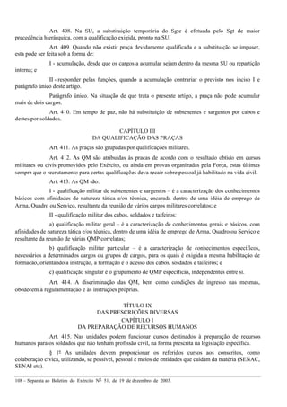 108 – Separata ao Boletim do Exército Nº 51, de 19 de dezembro de 2003.
Art. 408. Na SU, a substituição temporária do Sgte é efetuada pelo Sgt de maior
precedência hierárquica, com a qualificação exigida, pronto na SU.
Art. 409. Quando não existir praça devidamente qualificada e a substituição se impuser,
esta pode ser feita sob a forma de:
I - acumulação, desde que os cargos a acumular sejam dentro da mesma SU ou repartição
interna; e
II - responder pelas funções, quando a acumulação contrariar o previsto nos inciso I e
parágrafo único deste artigo.
Parágrafo único. Na situação de que trata o presente artigo, a praça não pode acumular
mais de dois cargos.
Art. 410. Em tempo de paz, não há substituição de subtenentes e sargentos por cabos e
destes por soldados.
CAPÍTULO III
DA QUALIFICAÇÃO DAS PRAÇAS
Art. 411. As praças são grupadas por qualificações militares.
Art. 412. As QM são atribuídas às praças de acordo com o resultado obtido em cursos
militares ou civis promovidos pelo Exército, ou ainda em provas organizadas pela Força, estas últimas
sempre que o recrutamento para certas qualificações deva recair sobre pessoal já habilitado na vida civil.
Art. 413. As QM são:
I - qualificação militar de subtenentes e sargentos – é a caracterização dos conhecimentos
básicos com afinidades de natureza tática e/ou técnica, encarada dentro de uma idéia de emprego de
Arma, Quadro ou Serviço, resultante da reunião de vários cargos militares correlatos; e
II - qualificação militar dos cabos, soldados e taifeiros:
a) qualificação militar geral – é a caracterização de conhecimentos gerais e básicos, com
afinidades de natureza tática e/ou técnica, dentro de uma idéia de emprego de Arma, Quadro ou Serviço e
resultante da reunião de várias QMP correlatas;
b) qualificação militar particular – é a caracterização de conhecimentos específicos,
necessários a determinados cargos ou grupos de cargos, para os quais é exigida a mesma habilitação de
formação, orientando a instrução, a formação e o acesso dos cabos, soldados e taifeiros; e
c) qualificação singular é o grupamento de QMP específicas, independentes entre si.
Art. 414. A discriminação das QM, bem como condições de ingresso nas mesmas,
obedecem à regulamentação e às instruções próprias.
TÍTULO IX
DAS PRESCRIÇÕES DIVERSAS
CAPÍTULO I
DA PREPARAÇÃO DE RECURSOS HUMANOS
Art. 415. Nas unidades podem funcionar cursos destinados à preparação de recursos
humanos para os soldados que não tenham profissão civil, na forma prescrita na legislação específica.
§ 1º As unidades devem proporcionar os referidos cursos aos conscritos, como
colaboração cívica, utilizando, se possível, pessoal e meios de entidades que cuidam da matéria (SENAC,
SENAI etc).
 