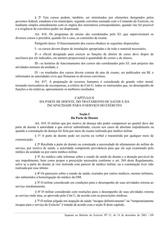 Separata ao Boletim do Exército Nº 51, de 19 de dezembro de 2003. - 109
§ 2º Tais cursos podem, também, ser ministrados por elementos designados pelos
governos federal, estaduais e/ou municipais, segundo convênio assinado com o Comando do Exército, ou
mediante simples entendimento com os órgãos dos ministérios correspondentes, quando isto for possível
e a exigência de convênios puder ser dispensada.
Art. 416. Os programas de ensino são coordenados pelo S3, que supervisionará os
diversos cursos e presidirá, quando for o caso, as comissões de exame.
Parágrafo único. O funcionamento dos cursos obedece às seguintes disposições:
I - os cursos devem dispor de instalações apropriadas e de todo o material necessário;
II - o oficial designado para exercer as funções de diretor de curso deve dispor de
auxiliares por ele indicados, em número proporcional à quantidade de cursos e de alunos;
III - os horários de funcionamento dos cursos são coordenados pelo S3, sem prejuízo das
atividades normais da unidade; e
IV - os resultados dos cursos devem constar de atas de exame, ser publicados em BI, e
informados às autoridades civis que firmaram os diversos convênios.
Art. 417. A preparação de recursos humanos é considerada de grande valor moral,
tornando merecedores de recompensas, a critério do Cmt U, todos os instruendos que, no desempenho de
funções a ela relativas, apresentarem os melhores resultados.
CAPÍTULO II
DA PARTE DE DOENTE, DO TRATAMENTO DE SAÚDE E DA
INCAPACIDADE PARA O SERVIÇO DO EXÉRCITO
Seção I
Da Parte de Doente
Art. 418. O militar que por motivo de doença não puder comparecer ao quartel deve dar
parte de doente à autoridade a que estiver subordinado, exceto nos casos de absoluto impedimento ou
quando a constatação da doença for feita por meio de exame realizado por médico militar.
§ 1º A parte de doente pode ser escrita ou verbal e transmitida por qualquer meio de
comunicação.
§ 2º Recebida a parte de doente ou constatada a necessidade de afastamento do militar do
serviço, por motivo de saúde, a autoridade competente providencia para que ele seja examinado pelo
médico da unidade ou por outro médico militar.
§ 3º Ao médico cabe informar sobre o estado de saúde do doente e a duração provável de
seu impedimento, bem como propor a prescrição necessária conforme o art. 269 deste Regulamento,
salvo se a parte do doente já vier instruída com parecer de médico militar, ou a constatação tiver sido
realizada por esse último.
§ 4º Os pareceres sobre o estado de saúde, exarados por outros médicos, mesmo militares,
são submetidos à homologação do médico da OM.
§ 5º O militar considerado em condições para o desempenho de suas atividades retorna ao
serviço imediatamente.
§ 6º O militar considerado com restrições para o desempenho de suas atividades retorna
ao serviço onde atua, se aprovado pelo Cmt U, de acordo com as prescrições médicas.
§ 7º O militar julgado em inspeção de saúde “incapaz definitivamente” ou “temporariamente
incapaz para o serviço do Exército” é tratado de acordo com a seção II deste capítulo.
 