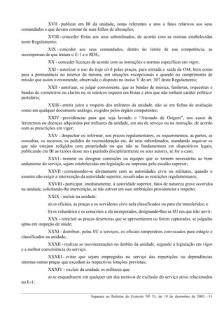 Separata ao Boletim do Exército Nº 51, de 19 de dezembro de 2003. - 11
XVII - publicar em BI da unidade, notas referentes a atos e fatos relativos aos seus
comandados e que devam constar de suas folhas de alterações;
XVIII - conceder férias aos seus subordinados, de acordo com as normas estabelecidas
neste Regulamento;
XIX - conceder aos seus comandados, dentro do limite de sua competência, as
recompensas de que tratam o E-1 e o RDE;
XX - conceder licenças de acordo com as instruções e normas específicas em vigor;
XXI - autorizar o uso do traje civil pelas praças, para entrada e saída da OM, bem como
para a permanência no interior da mesma, em situações excepcionais e quando no cumprimento de
missão que assim o recomende, observado o disposto no inciso V do art. 307 deste Regulamento;
XXII - autorizar, se julgar conveniente, que as bandas de música, fanfarras, orquestras e
bandas de corneteiros ou clarins ou os músicos toquem em festas e atos que não tenham caráter político-
partidário;
XXIII - emitir juízo a respeito dos militares da unidade, não só em fichas de avaliação
como em qualquer documento análogo, exigidos pelos órgãos competentes;
XXIV - providenciar para que seja lavrado o “Atestado de Origem”, nos casos de
ferimentos ou doenças adquiridas por militares da unidade, em ato de serviço ou na instrução, de acordo
com as prescrições em vigor;
XXV - despachar ou informar, nos prazos regulamentares, os requerimentos, as partes, as
consultas, os recursos, os pedidos de reconsideração etc, de seus subordinados, mandando arquivar os
que não estejam redigidos com propriedade ou que não se fundamentem em dispositivos legais,
publicando em BI as razões desse ato e punindo disciplinarmente os seus autores, se for o caso;
XXVI - nomear ou designar comissões ou equipes que se tornem necessárias ao bom
andamento do serviço, sejam estabelecidas em legislação ou impostas pelo escalão superior;
XXVII - corresponder-se diretamente com as autoridades civis ou militares, quando o
assunto não exigir a intervenção da autoridade superior, ressalvadas as restrições regulamentares;
XXVIII - participar, imediatamente, à autoridade superior, fatos de natureza grave ocorridos
na unidade, solicitando-lhe intervenção, se não estiver em suas atribuições providenciar a respeito;
XXIX - incluir na unidade:
a) os oficiais, as praças e os servidores civis nela classificados ou para ela transferidos; e
b) os voluntários e os conscritos a ela incorporados, designando-lhes as SU em que irão servir;
XXX - reincluir as praças desertoras que se apresentarem ou forem capturadas, se julgadas
aptas em inspeção de saúde;
XXXI - distribuir, pelas SU e serviços, os oficiais temporários convocados para estágio e
classificados na unidade;
XXXII - realizar as movimentações no âmbito da unidade, segundo a legislação em vigor
e a melhor conveniência do serviço;
XXXIII - evitar que sejam empregadas no serviço das repartições ou dependências
internas outras praças que excedam às respectivas lotações previstas;
XXXIV - excluir da unidade os militares que:
a) se enquadrarem em qualquer um dos motivos de exclusão do serviço ativo relacionados
no E-1;
 