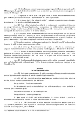 110 – Separata ao Boletim do Exército Nº 51, de 19 de dezembro de 2003.
Art. 419. O militar que, por motivo de doença, alegar impossibilidade de retornar à sua Gu
Mil de origem, dá a parte de doente ao Cmt Gu onde se encontrar, que determinará imediata inspeção de
saúde pela JIS ou pelo MP.
§ 1º Se o parecer da JIS ou do MP for "pode viajar", o militar desloca-se imediatamente
para sua OM e procede de acordo com o prescrito no art. 418 deste Regulamento.
§ 2º Se o parecer da JIS for "não pode viajar", é adotado o procedimento previsto para
concessão de LTSP, conforme legislação específica.
Art. 420. Todo militar baixado a hospital civil ou em tratamento com médico civil, mesmo
no caso previsto no art. 419 deste Regulamento, é acompanhado por médico militar, a quem incumbe
avaliar a situação e, se for o caso, fornecer subsídios à JIS ou ao MP e providenciar outras medidas na
salvaguarda dos interesses do Exército ou do militar enfermo.
§ 1º No caso de o militar estar baixado a hospital civil ou em lugar onde não seja possível
exame por médico militar ou a inspeção de saúde, este procedimento é realizado logo que possível,
cabendo ao médico militar, à JIS ou ao MP prescrever, homologando ou não, os prazos de baixa e as
prescrições de rotina e especiais dos hospitais e médicos civis que assistiram ao militar.
§ 2º Quando necessário e mediante autorização do Cmt RM, a JIS ou o MP podem realizar
inspeção de saúde no local onde se encontra o militar.
Art. 421. O militar que desejar internar-se em hospital ou submeter-se a tratamento que
exija seu afastamento do serviço deve dar parte de doente, citando o prazo e a data prováveis do evento.
Art. 422. No caso de prescrição de baixa, o militar que preferir permanecer em residência
particular ou tratar-se em instituição de saúde não-conveniada ou contratada pelo FUSEx, deve
apresentar essa pretensão por escrito a seu Cmt, Ch ou Dir, a quem cabe, ouvido o médico da OM,
decidir sobre a conveniência ou não.
Art. 423. O militar que não desejar tratar-se com médico militar ou, quando encaminhado,
com profissional de saúde credenciado pelo FUSEx, deve apresentar, por escrito, essa pretensão ao seu
Cmt, Ch ou Dir.
Seção II
Do Tratamento de Saúde
Art. 424. As licenças para tratamento de saúde própria do militar ou por motivo de doença
de seus dependentes são concedidas de acordo com a legislação específica.
Art. 425. A LTSP é concedida ao militar, ex officio, pela autoridade competente, depois de
ter sido julgado “incapaz temporariamente” por JIS ou MP.
Parágrafo único. O militar nessa situação:
I - permanece no quartel, acompanhado por um médico da unidade, e este, conforme os
cuidados que o caso requer, pode:
a) baixá-lo à enfermaria da OM ou a hospital; ou
b) encaminhá-lo a tratamento específico;
II - pode, ainda, de acordo com prescrição médica e a critério do Cmt U, realizar o
tratamento em sua residência, cabendo ao Med U realizar as visitas de rotina.
Art. 426. A LTSPF é concedida ao militar, mediante requerimento e posterior parecer da
JIS, quando a permanência junto à pessoa da família seja considerada imprescindível em sindicância
mandada instaurar pelo Cmt, Ch ou Dir OM.
 