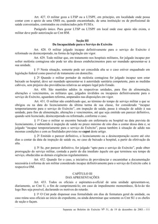 Separata ao Boletim do Exército Nº 51, de 19 de dezembro de 2003. - 111
Art. 427. O militar goza a LTSP ou a LTSPF, em princípio, em localidade onde possa
contar com o apoio de uma OMS ou, quando encaminhado, de uma instituição ou de profissional de
saúde conveniados, contratados ou credenciados pelo FUSEx.
Parágrafo único. Para gozar LTSP ou LTSPF em local onde esse apoio não exista, o
militar deve pedir autorização ao Cmt RM.
Seção III
Da Incapacidade para o Serviço do Exército
Art. 428. O militar julgado incapaz definitivamente para o serviço do Exército é
reformado ou desincorporado, na forma da legislação em vigor.
Art. 429. Todo militar que, em tratamento nos hospitais militares, for julgado incapaz por
sofrer moléstia contagiosa não pode ter alta desses estabelecimentos para ser mandado apresentar-se à
sua unidade.
§ 1º Nesta situação, somente pode ser concedida alta se o caso estiver enquadrado em
legislação federal como passível de tratamento em domicílio.
§ 2º Quando o militar portador de moléstia contagiosa for julgado incapaz sem estar
baixado ao hospital, deve ser mandado apresentar-se à autoridade sanitária competente, para as medidas
cabíveis, sem prejuízo das providências relativas ao amparo legal pelo Estado.
Art. 430. São mantidos adidos às respectivas unidades, para fins de alimentação,
alterações e vencimentos, os militares que, julgados inválidos ou incapazes definitivamente para o
serviço do Exército, aguardam reforma, amparados nas disposições em vigor.
Art. 431. O militar não estabilizado que, ao término do tempo de serviço militar a que se
obrigou ou na data do licenciamento da última turma de sua classe, for considerado “incapaz
temporariamente para o serviço do Exército”, em inspeção de saúde, passa à situação de adido à sua
unidade, para fins de alimentação, alterações e vencimentos, até que seja emitido um parecer definitivo,
quando será licenciado, desincorporado ou reformado, conforme o caso.
§ 1º Caso o militar se encontre baixado em enfermaria ou hospital na data prevista de
licenciamento, é submetido à inspeção de saúde no prazo máximo de oito dias a contar dessa data e, se
julgado “incapaz temporariamente para o serviço do Exército”, passa também à situação de adido nas
mesmas condições e com as finalidades previstas no caput deste artigo.
§ 2º Emitido o parecer definitivo, o licenciamento ou a desincorporação ocorre até oito
dias a contar da data da inspeção de saúde ou, no caso de baixado a hospital, a partir da efetivação da
alta.
§ 3º Se, por parecer definitivo, for julgado “apto para o serviço do Exército”, pode obter
prorrogação do serviço militar, contada a partir do dia imediato àquele em que terminou seu tempo de
serviço, obedecidas as demais exigências regulamentares.
Art. 432. Quando for o caso, a iniciativa de providenciar e encaminhar a documentação
necessária à reforma de um militar considerado incapaz definitivamente para o serviço do Exército cabe à
respectiva OM.
CAPÍTULO III
DAS APRESENTAÇÕES
Art. 433. Todos os oficiais e aspirantes-a-oficial de uma unidade apresentam-se,
diariamente, ao Cmt U, a fim de cumprimentá-lo; em caso de impedimento momentâneo, fá-lo-ão tão
logo lhes seja possível, declarando os motivos do retardo.
§ 1º O Cmt pode dispensar essa formalidade em dias de formatura geral da unidade, ou
caso reúna seus oficiais ao início do expediente, ou ainda determinar que somente os Cmt SU e os chefes
de seção o façam.
 