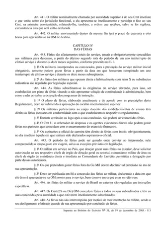 Separata ao Boletim do Exército Nº 51, de 19 de dezembro de 2003. - 113
Art. 441. O militar nominalmente chamado por autoridade superior à do seu Cmt imediato
e que tenha sobre ele jurisdição funcional, a ela apresenta-se imediatamente e participa o fato ao seu
Cmt, na primeira oportunidade, relatando-lhe, também, a ordem que recebeu, salvo se for sigilosa,
circunstância esta que será então declarada.
Art. 442. O militar movimentado dentro da mesma Gu terá o prazo de quarenta e oito
horas para apresentar-se na OM de destino.
CAPÍTULO IV
DAS FÉRIAS
Art. 443. Férias são afastamentos totais do serviço, anuais e obrigatoriamente concedidas
aos militares para descanso, a partir do décimo segundo mês do período de um ano ininterrupto de
efetivo serviço e durante os doze meses seguintes, conforme prescrito no E-1.
§ 1º Os militares incorporados ou convocados, para a prestação do serviço militar inicial
obrigatório, somente podem gozar férias a partir da data em que houverem completado um ano
ininterrupto de efetivo serviço e durante os doze meses subseqüentes.
§ 2º As férias dos militares que operam direta e habitualmente com raios X ou substâncias
radioativas são reguladas por legislação especial.
Art. 444. As férias subordinam-se às exigências do serviço devendo, para isso, ser
estabelecido um plano de férias visando a não apresentar solução de continuidade à administração, bem
como a não perturbar a execução dos programas de instrução.
§ 1º O plano de férias, elaborado anualmente e de acordo com as prescrições deste
Regulamento, deve ser submetido à aprovação do escalão imediatamente superior.
§ 2º Os militares pertencentes ao corpo discente dos estabelecimentos de ensino têm
direito às férias escolares em conformidade com o que estabelecem os respectivos regulamentos.
§ 3º Durante o trânsito ou logo após a sua conclusão, não podem ser concedidas férias.
§ 4º O Cmt U, o ordenador de despesas e os agentes executores diretos não podem gozar
férias nos períodos que coincidam com o encerramento do exercício financeiro.
§ 5º Os aspirantes-a-oficial de carreira têm direito às férias com início, obrigatoriamente,
no dia imediato àquele em que tenham sido declarados aspirantes-a-oficial.
Art. 445. O período de férias pode ser gozado onde convier ao interessado, nele
compreendido o tempo gasto em viagem, salvo as exceções previstas em legislação.
§ 1º O militar em serviço no País, que desejar gozar suas férias no exterior, deve solicitar
autorização ao seu respectivo chefe de órgão de direção geral ou setorial, comandante militar de área ou
chefe de órgão de assistência direta e imediata ao Comandante do Exército, permitida a delegação por
parte dessas autoridades.
§ 2º Os que pretendam gozar férias fora da Gu Mil devem declarar tal pretensão no ato de
sua apresentação.
§ 3º Deve ser publicada em BI a concessão das férias ao militar, declarando a data em que
ele deverá apresentar-se na OM pronto para o serviço, bem como o ano a que estas se referirem.
Art. 446. As férias do militar a serviço do Brasil no exterior são reguladas em instruções
específicas.
Art. 447. Os Cmt (Ch ou Dir) OM concedem férias a todos os seus subordinados e têm as
suas concedidas pela autoridade a que estiverem imediatamente subordinados.
Art. 448. As férias não são interrompidas por motivo de movimentação do militar, sendo o
seu desligamento efetivado quando de sua apresentação por conclusão de férias.
 