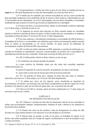114 – Separata ao Boletim do Exército Nº 51, de 19 de dezembro de 2003.
§ 1º Excepcionalmente, o militar não entra no gozo de suas férias no período previsto no
caput do art. 443 deste Regulamento ou estas são interrompidas, nos casos previstos no E-1.
§ 2º O militar que for impedido, por extrema necessidade do serviço, assim reconhecida
pela autoridade competente em ato publicado em BI, de iniciar as férias relativas a determinado ano, até
31 de dezembro do ano subseqüente, ou as tiver interrompidas, tem suas férias concedidas, ou retomadas,
imediatamente após cessarem os motivos que levaram ao impedimento ou à interrupção.
§ 3º O gozo das férias, ou de parcela destas, adiado ou interrompido, conforme capitulado
no § 2º deste artigo, é realizado de uma só vez.
§ 4º As dispensas do serviço para desconto em férias somente podem ser concedidas
quando se referirem a períodos de férias aos quais o militar já tenha feito jus, excetuando-se as dispensas
concedidas na forma da alínea “b” do inciso XV do art. 21 deste Regulamento.
§ 5º Em casos especiais, e devidamente consideradas as necessidades da OM de destino, o
Comandante do Exército e as autoridades com atribuições para realizar movimentações podem conceder
férias ao militar já movimentado, se ele estiver incluído, na época precisa da publicação da
movimentação, no plano de férias da OM a que pertencia.
Art. 449. As férias do militar indiciado em IPM, submetido a conselho de justificação ou a
conselho de disciplina ou respondendo a processo, somente podem ser gozadas com a concordância da
autoridade que presidir tais atos, respeitado o limite para concessão de férias previsto no E-1.
Art. 450. O militar perde o direito às férias relativas ao ano em que:
I - for condenado, por sentença passada em julgado:
a) a pena restritiva de liberdade, desde que não tenha sido concedida suspensão
condicional da pena; ou
b) à pena de suspensão do exercício do posto, da graduação, do cargo ou da função;
II - gozar trinta ou mais dias de licença para tratar de interesse particular.
Art. 451. Os períodos de férias têm a duração de trinta dias para todos os militares,
observado o previsto no § 1º deste artigo e no § 2º do art. 443 deste Regulamento.
§ 1º O militar que servir em Gu especial, assim classificada na legislação de
movimentação, tem direito a um acréscimo nas suas férias correspondente aos dias de viagem até o local
de destino e de regresso à sede, até um limite de quinze dias, caso vá gozá-las fora da sede.
§ 2º Cabe ao Cmt Mil A a fixação, dentro do limite estabelecido no § 1º deste artigo, do
acréscimo a que faz jus o militar.
CAPÍTULO V
DO TRÂNSITO E DA INSTALAÇÃO
Art. 452. Trânsito é o período de trinta dias de afastamento total do serviço concedido ao
militar cuja movimentação implique, obrigatoriamente, mudança de sede e destina-se aos preparativos
decorrentes dessa mudança.
§ 1º O trânsito tem início no dia imediato à data do desligamento do militar da OM,
devendo este seguir destino durante o seu transcurso ou no dia imediato ao seu término.
§ 2º O trânsito pode ser gozado, no todo ou em parte, na localidade de origem ou de
destino, não sendo computado como tal o tempo de viagem, considerando-se o meio de transporte a que
o militar tem direito.
 