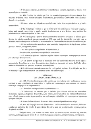 Separata ao Boletim do Exército Nº 51, de 19 de dezembro de 2003. - 115
§ 3º Em casos especiais, a critério do Comandante do Exército, o período de trânsito pode
ser ampliado ou reduzido.
Art. 453. O militar em trânsito que ficar em uma Gu de passagem, alegando doença, deve
dar parte de doente, sendo baixado a hospital ou enfermaria, por ordem do Cmt Gu Mil, com declaração
daquela circunstância.
§ 1º Ao ter alta e ser julgado em condições de viajar, deve seguir destino na primeira
oportunidade.
§ 2º Se desde logo, verificar-se que o militar está em condições de prosseguir viagem, a
baixa será tornada sem efeito e aquele seguirá imediatamente a seu destino, sem prejuízo das
providências de caráter disciplinar, se for o caso.
Art. 454. Instalação é o período de afastamento total do serviço concedido ao militar, após o
término do trânsito, quando de sua apresentação na OM para onde foi transferido, reservado para as
providências de ordem pessoal ou familiar, a serem tomadas na Gu de destino, decorrentes da movimentação.
§ 1º Aos militares são concedidos para instalação, independente do local onde tenham
gozado o trânsito, os seguintes prazos:
I - dez dias, quando acompanhados de dependentes; e
II - quatro dias, quando desacompanhados ou solteiros.
§ 2º A instalação pode ser concedida a partir da data de chegada da bagagem do militar,
por solicitação do interessado.
§ 3º Em caráter excepcional, a instalação pode ser concedida até nove meses após a
apresentação do militar, se os seus dependentes, com direito ao transporte por conta da União, não o
puderem acompanhar por qualquer motivo na mesma viagem.
§ 4º O militar movimentado na mesma Gu e obrigado à mudança de residência, por força
de prescrição legal ou regulamentar, tem direito a quatro dias de instalação.
CAPÍTULO VI
DOS CÍRCULOS HIERÁRQUICOS
Art. 455. Círculos hierárquicos são âmbitos de convivência entre militares da mesma
categoria e têm a finalidade de desenvolver o espírito de camaradagem, em ambiente de estima e
confiança, sem prejuízo do respeito mútuo.
§ 1º Os círculos hierárquicos são os constantes do E-1.
§ 2º Embora seja de interesse para o Exército que todos os militares se mantenham
fisicamente capazes, pela prática de esportes, é, no entanto, inconveniente a sua prática indiscriminada
entre oficiais e praças, pelos sérios prejuízos que pode causar à disciplina e à compostura a manter em
qualquer situação.
§ 3º Nos trabalhos eqüestres devem ser observadas as disposições deste artigo.
Art. 456. Aos cônjuges militares pertencentes a círculos hierárquicos distintos é permitido,
a cada um, participar do círculo de convivência do outro, quer em acontecimentos sociais, quer na
freqüência a clubes.
Parágrafo único. Aos eventos de cunho oficial ou reuniões sociais, em que seja marcado
uniforme, o cônjuge que estiver fora do seu círculo hierárquico comparece, obrigatoriamente, em traje civil.
 