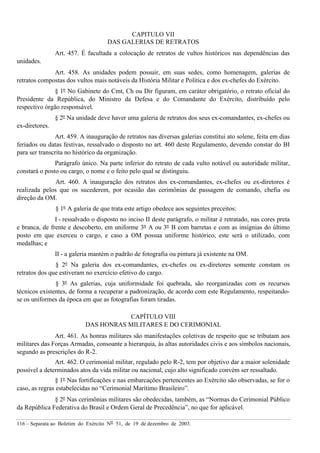 116 – Separata ao Boletim do Exército Nº 51, de 19 de dezembro de 2003.
CAPITULO VII
DAS GALERIAS DE RETRATOS
Art. 457. É facultada a colocação de retratos de vultos históricos nas dependências das
unidades.
Art. 458. As unidades podem possuir, em suas sedes, como homenagem, galerias de
retratos compostas dos vultos mais notáveis da História Militar e Política e dos ex-chefes do Exército.
§ 1º No Gabinete do Cmt, Ch ou Dir figuram, em caráter obrigatório, o retrato oficial do
Presidente da República, do Ministro da Defesa e do Comandante do Exército, distribuído pelo
respectivo órgão responsável.
§ 2º Na unidade deve haver uma galeria de retratos dos seus ex-comandantes, ex-chefes ou
ex-diretores.
Art. 459. A inauguração de retratos nas diversas galerias constitui ato solene, feita em dias
feriados ou datas festivas, ressalvado o disposto no art. 460 deste Regulamento, devendo constar do BI
para ser transcrita no histórico da organização.
Parágrafo único. Na parte inferior do retrato de cada vulto notável ou autoridade militar,
constará o posto ou cargo, o nome e o feito pelo qual se distinguiu.
Art. 460. A inauguração dos retratos dos ex-comandantes, ex-chefes ou ex-diretores é
realizada pelos que os sucederem, por ocasião das cerimônias de passagem de comando, chefia ou
direção da OM.
§ 1º A galeria de que trata este artigo obedece aos seguintes preceitos:
I - ressalvado o disposto no inciso II deste parágrafo, o militar é retratado, nas cores preta
e branca, de frente e descoberto, em uniforme 3º A ou 3º B com barretas e com as insígnias do último
posto em que exerceu o cargo, e caso a OM possua uniforme histórico, este será o utilizado, com
medalhas; e
II - a galeria mantém o padrão de fotografia ou pintura já existente na OM.
§ 2º Na galeria dos ex-comandantes, ex-chefes ou ex-diretores somente constam os
retratos dos que estiveram no exercício efetivo do cargo.
§ 3º As galerias, cuja uniformidade foi quebrada, são reorganizadas com os recursos
técnicos existentes, de forma a recuperar a padronização, de acordo com este Regulamento, respeitando-
se os uniformes da época em que as fotografias foram tiradas.
CAPÍTULO VIII
DAS HONRAS MILITARES E DO CERIMONIAL
Art. 461. As honras militares são manifestações coletivas de respeito que se tributam aos
militares das Forças Armadas, consoante a hierarquia, às altas autoridades civis e aos símbolos nacionais,
segundo as prescrições do R-2.
Art. 462. O cerimonial militar, regulado pelo R-2, tem por objetivo dar a maior solenidade
possível a determinados atos da vida militar ou nacional, cujo alto significado convém ser ressaltado.
§ 1º Nas fortificações e nas embarcações pertencentes ao Exército são observadas, se for o
caso, as regras estabelecidas no “Cerimonial Marítimo Brasileiro”.
§ 2º Nas cerimônias militares são obedecidas, também, as “Normas do Cerimonial Público
da República Federativa do Brasil e Ordem Geral de Precedência”, no que for aplicável.
 