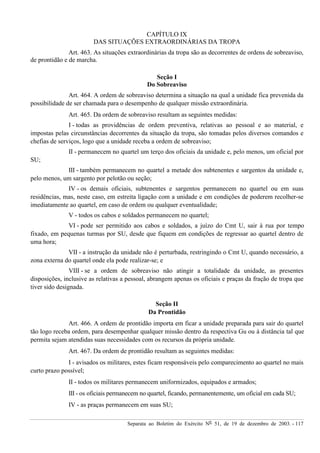 Separata ao Boletim do Exército Nº 51, de 19 de dezembro de 2003. - 117
CAPÍTULO IX
DAS SITUAÇÕES EXTRAORDINÁRIAS DA TROPA
Art. 463. As situações extraordinárias da tropa são as decorrentes de ordens de sobreaviso,
de prontidão e de marcha.
Seção I
Do Sobreaviso
Art. 464. A ordem de sobreaviso determina a situação na qual a unidade fica prevenida da
possibilidade de ser chamada para o desempenho de qualquer missão extraordinária.
Art. 465. Da ordem de sobreaviso resultam as seguintes medidas:
I - todas as providências de ordem preventiva, relativas ao pessoal e ao material, e
impostas pelas circunstâncias decorrentes da situação da tropa, são tomadas pelos diversos comandos e
chefias de serviços, logo que a unidade receba a ordem de sobreaviso;
II - permanecem no quartel um terço dos oficiais da unidade e, pelo menos, um oficial por
SU;
III - também permanecem no quartel a metade dos subtenentes e sargentos da unidade e,
pelo menos, um sargento por pelotão ou seção;
IV - os demais oficiais, subtenentes e sargentos permanecem no quartel ou em suas
residências, mas, neste caso, em estreita ligação com a unidade e em condições de poderem recolher-se
imediatamente ao quartel, em caso de ordem ou qualquer eventualidade;
V - todos os cabos e soldados permanecem no quartel;
VI - pode ser permitido aos cabos e soldados, a juízo do Cmt U, sair à rua por tempo
fixado, em pequenas turmas por SU, desde que fiquem em condições de regressar ao quartel dentro de
uma hora;
VII - a instrução da unidade não é perturbada, restringindo o Cmt U, quando necessário, a
zona externa do quartel onde ela pode realizar-se; e
VIII - se a ordem de sobreaviso não atingir a totalidade da unidade, as presentes
disposições, inclusive as relativas a pessoal, abrangem apenas os oficiais e praças da fração de tropa que
tiver sido designada.
Seção II
Da Prontidão
Art. 466. A ordem de prontidão importa em ficar a unidade preparada para sair do quartel
tão logo receba ordem, para desempenhar qualquer missão dentro da respectiva Gu ou à distância tal que
permita sejam atendidas suas necessidades com os recursos da própria unidade.
Art. 467. Da ordem de prontidão resultam as seguintes medidas:
I - avisados os militares, estes ficam responsáveis pelo comparecimento ao quartel no mais
curto prazo possível;
II - todos os militares permanecem uniformizados, equipados e armados;
III - os oficiais permanecem no quartel, ficando, permanentemente, um oficial em cada SU;
IV - as praças permanecem em suas SU;
 
