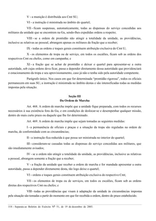 118 – Separata ao Boletim do Exército Nº 51, de 19 de dezembro de 2003.
V - a munição é distribuída aos Cmt SU;
VI - a instrução é ministrada no âmbito do quartel;
VII - ficam suspensas, automaticamente, todas as dispensas do serviço concedidas aos
militares da unidade que se encontrem na Gu, sendo-lhes expedidas ordens a respeito;
VIII - se a ordem de prontidão não atingir a totalidade da unidade, as providências,
inclusive as relativas ao pessoal, abrangem apenas os militares da fração que a receber;
IX - todas as ordens e toques gerais constituem atribuição exclusiva do Cmt U;
X - os elementos de tropa ou de serviço, em todos os escalões, ficam sob as ordens dos
respectivos Cmt ou chefes, como em campanha; e
XI - a fração que se achar de prontidão e deixar o quartel para apresentar-se a outra
autoridade, sob cujas ordens deva ficar, passa a depender diretamente dessa autoridade que providenciará
o estacionamento da tropa e seu aprovisionamento, caso já não o tenha sido pela autoridade competente.
Parágrafo único. Nos casos em que for determinada “prontidão rigorosa”, todos os oficiais
permanecem em suas SU, a instrução é ministrada no âmbito destas e são intensificadas todas as medidas
impostas pela situação.
Seção III
Da Ordem de Marcha
Art. 468. A ordem de marcha impõe que a unidade fique preparada, com todos os recursos
necessários à sua existência fora da Gu, e em condições de deslocar-se e desempenhar qualquer missão,
dentro do mais curto prazo ou daquele que lhe for determinado.
Art. 469. A ordem de marcha impõe que sejam tomadas as seguintes medidas:
I - a permanência de oficiais e praças e a situação da tropa são reguladas na ordem de
marcha, de conformidade com as circunstâncias;
II - a instrução fica reduzida à que possa ser ministrada no interior do quartel;
III - consideram-se cassadas todas as dispensas do serviço concedidas aos militares, que
são imediatamente avisados;
IV - se a ordem não atingir a totalidade da unidade, as providências, inclusive as relativas
a pessoal, abrangem somente a fração que a receber;
V - a fração da unidade que receber a ordem de marcha e for mandada apresentar a outra
autoridade, passa a depender diretamente desta, tão logo deixe o quartel;
VI - ordens e toques gerais constituem atribuição exclusiva do respectivo Cmt;
VII - os elementos de tropa ou de serviços, em todos os escalões, ficam sob as ordens
diretas dos respectivos Cmt ou chefes; e
VIII - todas as providências que visam à adaptação da unidade às circunstâncias impostas
pela situação são tomadas a partir do momento em que for recebida a ordem, dentro do prazo estabelecido.
 
