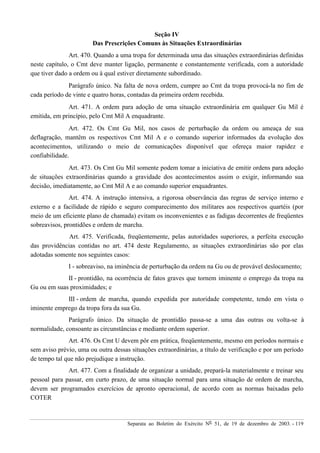 Separata ao Boletim do Exército Nº 51, de 19 de dezembro de 2003. - 119
Seção IV
Das Prescrições Comuns às Situações Extraordinárias
Art. 470. Quando a uma tropa for determinada uma das situações extraordinárias definidas
neste capítulo, o Cmt deve manter ligação, permanente e constantemente verificada, com a autoridade
que tiver dado a ordem ou à qual estiver diretamente subordinado.
Parágrafo único. Na falta de nova ordem, cumpre ao Cmt da tropa provocá-la no fim de
cada período de vinte e quatro horas, contadas da primeira ordem recebida.
Art. 471. A ordem para adoção de uma situação extraordinária em qualquer Gu Mil é
emitida, em princípio, pelo Cmt Mil A enquadrante.
Art. 472. Os Cmt Gu Mil, nos casos de perturbação da ordem ou ameaça de sua
deflagração, mantêm os respectivos Cmt Mil A e o comando superior informados da evolução dos
acontecimentos, utilizando o meio de comunicações disponível que ofereça maior rapidez e
confiabilidade.
Art. 473. Os Cmt Gu Mil somente podem tomar a iniciativa de emitir ordens para adoção
de situações extraordinárias quando a gravidade dos acontecimentos assim o exigir, informando sua
decisão, imediatamente, ao Cmt Mil A e ao comando superior enquadrantes.
Art. 474. A instrução intensiva, a rigorosa observância das regras de serviço interno e
externo e a facilidade de rápido e seguro comparecimento dos militares aos respectivos quartéis (por
meio de um eficiente plano de chamada) evitam os inconvenientes e as fadigas decorrentes de freqüentes
sobreavisos, prontidões e ordem de marcha.
Art. 475. Verificada, freqüentemente, pelas autoridades superiores, a perfeita execução
das providências contidas no art. 474 deste Regulamento, as situações extraordinárias são por elas
adotadas somente nos seguintes casos:
I - sobreaviso, na iminência de perturbação da ordem na Gu ou de provável deslocamento;
II - prontidão, na ocorrência de fatos graves que tornem iminente o emprego da tropa na
Gu ou em suas proximidades; e
III - ordem de marcha, quando expedida por autoridade competente, tendo em vista o
iminente emprego da tropa fora da sua Gu.
Parágrafo único. Da situação de prontidão passa-se a uma das outras ou volta-se à
normalidade, consoante as circunstâncias e mediante ordem superior.
Art. 476. Os Cmt U devem pôr em prática, freqüentemente, mesmo em períodos normais e
sem aviso prévio, uma ou outra dessas situações extraordinárias, a título de verificação e por um período
de tempo tal que não prejudique a instrução.
Art. 477. Com a finalidade de organizar a unidade, prepará-la materialmente e treinar seu
pessoal para passar, em curto prazo, de uma situação normal para uma situação de ordem de marcha,
devem ser programados exercícios de apronto operacional, de acordo com as normas baixadas pelo
COTER
 