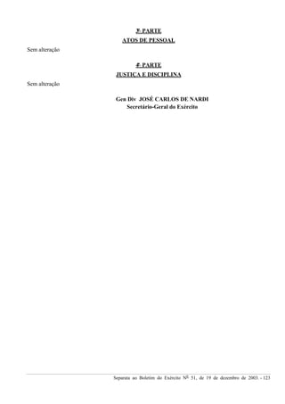 Separata ao Boletim do Exército Nº 51, de 19 de dezembro de 2003. - 123
3ª PARTE
ATOS DE PESSOAL
Sem alteração
4ª PARTE
JUSTIÇA E DISCIPLINA
Sem alteração
Gen Div JOSÉ CARLOS DE NARDI
Secretário-Geral do Exército
 
