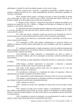 Separata ao Boletim do Exército Nº 51, de 19 de dezembro de 2003. - 13
subordinadas, e transferi-los, dentro da unidade, quando o serviço assim o exigir;
XLVIII - assegurar que o material e o equipamento distribuídos à unidade estejam nas
melhores condições possíveis de uso e sejam apropriadamente utilizados, manutenidos, guardados ou
estocados e controlados;
XLIX - designar oficiais, praças e servidores civis para os cargos da unidade, de acordo
com as prescrições em vigor, com o QCP ou com o QLPC, observando que nenhum oficial seja, em
princípio, mantido no mesmo cargo por mais de dois anos consecutivos;
L - designar, em BI, o Oficial e o Sargento de Prevenção de Acidentes da unidade e, por
indicação dos respectivos Cmt SU, o Oficial e o Sargento de Prevenção de Acidentes de cada SU e,
quando for o caso, da base administrativa;
LI - determinar que sejam ministradas palestras sobre prevenção de acidentes na instrução
e em outras atividades de risco para todo efetivo pronto da OM, sob a coordenação do S3 e sob o
controle do O Prv Acdt U;
LII - emitir suas ordens e instruções, sempre que possível, por intermédio do SCmt U,
devendo aqueles que as receberem diretamente dar ciência ao SCmt, na primeira oportunidade;
LIII - receber de seu antecessor os documentos sigilosos controlados, de acordo com as
normas vigentes sobre o assunto;
LIV - encaminhar ao EME, pelos trâmites regulamentares, os processos relativos aos
trabalhos de natureza científico-militar, apresentados por seus comandados, para fins de julgamento e
publicação;
LV - participar, imediatamente, ao órgão competente, o local de residência declarado pelo
militar desligado do estado efetivo, em virtude de reforma ou transferência para a reserva, tão logo seja
transcrito em BI o respectivo ato oficial;
LVI - encaminhar ao órgão competente os requerimentos nos quais os inativos e
pensionistas vinculados à unidade, para fins de percepção de proventos, solicitem transferência para
outros destinos;
LVII - participar ao órgão competente o falecimento de inativos e pensionistas vinculados
à unidade;
LVIII - fornecer, mediante requerimento do interessado e obedecida a legislação
pertinente ao assunto, certidão do que constar nos arquivos da unidade;
LIX - anular em BI, quando existirem razões para isto, qualquer ato seu ou de seus
subordinados, dentro do prazo de sessenta dias;
LX - providenciar a elaboração ou a atualização dos planos de segurança e defesa do
aquartelamento, de combate a incêndios, de chamada e outros;
LXI - responsabilizar-se pelos planejamentos referentes à GLO, em sua área de jurisdição;
LXII - propor o comissionamento na graduação honorífica de sargento-brigada do 1º Sgt
que satisfaça às exigências estabelecidas na legislação pertinente;
LXIII - estabelecer as NGA/U;
LXIV - conceder, de acordo com a legislação em vigor, porte de arma de fogo às praças
sob seu comando;
LXV - orientar, de acordo com as normas vigentes, os procedimentos a serem adotados
pela unidade, particularmente pelo pessoal de serviço, quanto ao recebimento de ordens judiciais,
inclusive as que não estejam dirigidas a sua OM ou não sejam da sua competência prestar informações
ou esclarecimentos;
LXVI - encaminhar as possíveis solicitações e/ou questionamentos da mídia ao escalão
superior, a quem caberá decidir pela postura e procedimento decorrentes;
 