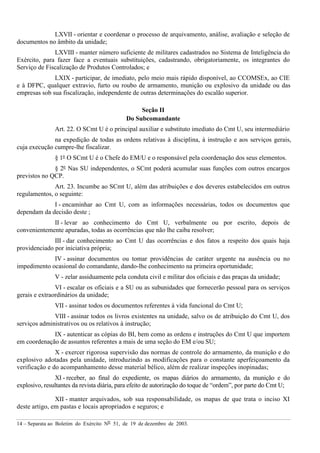 14 – Separata ao Boletim do Exército Nº 51, de 19 de dezembro de 2003.
LXVII - orientar e coordenar o processo de arquivamento, análise, avaliação e seleção de
documentos no âmbito da unidade;
LXVIII - manter número suficiente de militares cadastrados no Sistema de Inteligência do
Exército, para fazer face a eventuais substituições, cadastrando, obrigatoriamente, os integrantes do
Serviço de Fiscalização de Produtos Controlados; e
LXIX - participar, de imediato, pelo meio mais rápido disponível, ao CCOMSEx, ao CIE
e à DFPC, qualquer extravio, furto ou roubo de armamento, munição ou explosivo da unidade ou das
empresas sob sua fiscalização, independente de outras determinações do escalão superior.
Seção II
Do Subcomandante
Art. 22. O SCmt U é o principal auxiliar e substituto imediato do Cmt U, seu intermediário
na expedição de todas as ordens relativas à disciplina, à instrução e aos serviços gerais,
cuja execução cumpre-lhe fiscalizar.
§ 1º O SCmt U é o Chefe do EM/U e o responsável pela coordenação dos seus elementos.
§ 2º Nas SU independentes, o SCmt poderá acumular suas funções com outros encargos
previstos no QCP.
Art. 23. Incumbe ao SCmt U, além das atribuições e dos deveres estabelecidos em outros
regulamentos, o seguinte:
I - encaminhar ao Cmt U, com as informações necessárias, todos os documentos que
dependam da decisão deste ;
II - levar ao conhecimento do Cmt U, verbalmente ou por escrito, depois de
convenientemente apuradas, todas as ocorrências que não lhe caiba resolver;
III - dar conhecimento ao Cmt U das ocorrências e dos fatos a respeito dos quais haja
providenciado por iniciativa própria;
IV - assinar documentos ou tomar providências de caráter urgente na ausência ou no
impedimento ocasional do comandante, dando-lhe conhecimento na primeira oportunidade;
V - zelar assiduamente pela conduta civil e militar dos oficiais e das praças da unidade;
VI - escalar os oficiais e a SU ou as subunidades que fornecerão pessoal para os serviços
gerais e extraordinários da unidade;
VII - assinar todos os documentos referentes à vida funcional do Cmt U;
VIII - assinar todos os livros existentes na unidade, salvo os de atribuição do Cmt U, dos
serviços administrativos ou os relativos à instrução;
IX - autenticar as cópias do BI, bem como as ordens e instruções do Cmt U que importem
em coordenação de assuntos referentes a mais de uma seção do EM e/ou SU;
X - exercer rigorosa supervisão das normas de controle do armamento, da munição e do
explosivo adotadas pela unidade, introduzindo as modificações para o constante aperfeiçoamento da
verificação e do acompanhamento desse material bélico, além de realizar inspeções inopinadas;
XI - receber, ao final do expediente, os mapas diários do armamento, da munição e do
explosivo, resultantes da revista diária, para efeito de autorização do toque de “ordem”, por parte do Cmt U;
XII - manter arquivados, sob sua responsabilidade, os mapas de que trata o inciso XI
deste artigo, em pastas e locais apropriados e seguros; e
 