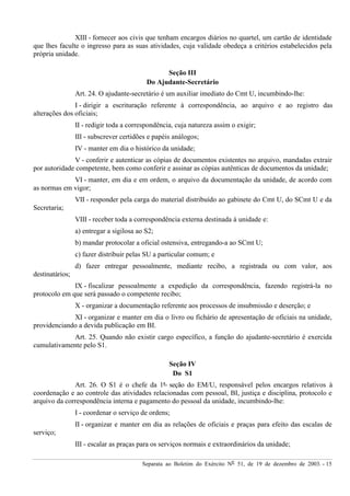 Separata ao Boletim do Exército Nº 51, de 19 de dezembro de 2003. - 15
XIII - fornecer aos civis que tenham encargos diários no quartel, um cartão de identidade
que lhes faculte o ingresso para as suas atividades, cuja validade obedeça a critérios estabelecidos pela
própria unidade.
Seção III
Do Ajudante-Secretário
Art. 24. O ajudante-secretário é um auxiliar imediato do Cmt U, incumbindo-lhe:
I - dirigir a escrituração referente à correspondência, ao arquivo e ao registro das
alterações dos oficiais;
II - redigir toda a correspondência, cuja natureza assim o exigir;
III - subscrever certidões e papéis análogos;
IV - manter em dia o histórico da unidade;
V - conferir e autenticar as cópias de documentos existentes no arquivo, mandadas extrair
por autoridade competente, bem como conferir e assinar as cópias autênticas de documentos da unidade;
VI - manter, em dia e em ordem, o arquivo da documentação da unidade, de acordo com
as normas em vigor;
VII - responder pela carga do material distribuído ao gabinete do Cmt U, do SCmt U e da
Secretaria;
VIII - receber toda a correspondência externa destinada à unidade e:
a) entregar a sigilosa ao S2;
b) mandar protocolar a oficial ostensiva, entregando-a ao SCmt U;
c) fazer distribuir pelas SU a particular comum; e
d) fazer entregar pessoalmente, mediante recibo, a registrada ou com valor, aos
destinatários;
IX - fiscalizar pessoalmente a expedição da correspondência, fazendo registrá-la no
protocolo em que será passado o competente recibo;
X - organizar a documentação referente aos processos de insubmissão e deserção; e
XI - organizar e manter em dia o livro ou fichário de apresentação de oficiais na unidade,
providenciando a devida publicação em BI.
Art. 25. Quando não existir cargo específico, a função do ajudante-secretário é exercida
cumulativamente pelo S1.
Seção IV
Do S1
Art. 26. O S1 é o chefe da 1ª seção do EM/U, responsável pelos encargos relativos à
coordenação e ao controle das atividades relacionadas com pessoal, BI, justiça e disciplina, protocolo e
arquivo da correspondência interna e pagamento do pessoal da unidade, incumbindo-lhe:
I - coordenar o serviço de ordens;
II - organizar e manter em dia as relações de oficiais e praças para efeito das escalas de
serviço;
III - escalar as praças para os serviços normais e extraordinários da unidade;
 