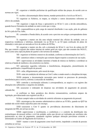 16 – Separata ao Boletim do Exército Nº 51, de 19 de dezembro de 2003.
IV - organizar o trabalho preliminar de qualificação militar das praças, de acordo com as
normas em vigor;
V - receber a documentação diária interna, mandar protocolá-la e levá-la ao SCmt U;
VI - organizar os fichários, os mapas, as relações e outros documentos referentes ao
efetivo da unidade;
VII - organizar o mapa da força e apresentá-lo ao SCmt U com a devida antecedência,
quando houver formatura da unidade ou outro evento que o exija;
VIII - responsabilizar-se pela carga do material distribuído à sua seção, pela do gabinete
do S4 e pela da Fisc Adm;
IX - comandar a Parada diária, de acordo com o previsto nos artigos correspondentes deste
Regulamento;
X - organizar e manter em dia uma relação nominal dos oficiais da unidade, com as
respectivas residências e telefones, destinando via ao SCmt U, ao S3 (para confecção do plano de
chamada) e outra para ser anexada ao livro de ordens do Of Dia;
XI - organizar e manter em dia, sob a orientação do SCmt U, um livro de ordens do Of
Dia, que conterá o registro das ordens internas de caráter geral em vigor, que não constem das NGA/U,
assim como uma cópia da planta do quartel e dos terrenos da unidade;
XII - organizar os boletins ostensivos da unidade, conforme as determinações do Cmt U;
XIII - autenticar ordens e instruções que somente digam respeito a assuntos de sua seção;
XIV - supervisionar as atividades inerentes à banda de música ou fanfarra e coordenar as
relativas à banda de tambores e de corneteiros ou clarins;
XV - apresentar sugestões referentes a transferências, designações, preenchimento de
claros, qualificação e requalificação de pessoal;
XVI - zelar, diligentemente, pelo moral da tropa;
XVII - estar em condições de informar ao Cmt U sobre o estado moral e o disciplinar da tropa;
XVIII - preparar a documentação necessária para instruir os processos de promoção,
transferência para a reserva, reforma e concessão de medalhas;
XIX - controlar a escrituração referente à correspondência, ao arquivo e ao registro das
alterações dos subtenentes e sargentos da unidade;
XX - assessorar o ordenador de despesas nas atividades de pagamento de pessoal,
cabendo-lhe:
a) confirmar os fatos geradores dos direitos remuneratórios, conforme amparo da
legislação, providenciando seus registros em BI; e
b) fazer cumprir todas as atividades de controle referentes ao pagamento de pessoal;
XXI - encarregar-se dos assuntos administrativos relativos ao FUSEx, quando no QCP da
unidade não existir titular específico para este encargo;
XXII - assessorar o Cmt U quanto às providências decorrentes de falecimento de
integrante da OM, em serviço ou não;
XXIII - supervisionar o recebimento, a conferência e o controle da distribuição dos
contracheques do pessoal militar e civil da unidade, ações que devem ser realizadas por auxiliares não
pertencentes ao setor de pagamento, mandando registrar qualquer alteração porventura existente e
informando ao Centro de Pagamento do Exército; e
XXIV - manter o setor de pagamento como local restrito, impedindo a entrada de pessoas
estranhas ao serviço.
 