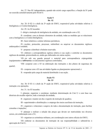 Separata ao Boletim do Exército Nº 51, de 19 de dezembro de 2003. - 17
Art. 27. Nas SU independentes, quando não existir cargo específico, a função de S1 pode
ser exercida cumulativamente pelo SCmt U.
Seção V
Do S2
Art. 28. O S2 é o chefe da 2ª seção do EM/U, responsável pelas atividades relativas à
Inteligência e à Contra-Inteligência.
Art. 29. Ao S2 incumbe:
I - dirigir a instrução de inteligência da unidade, em coordenação com o S3;
II - coordenar, com os demais elementos da unidade, todas as medidas que se relacionem
com a Inteligência e a Contra-Inteligência;
III - fazer relatórios e coletar informes periódicos;
IV - receber, protocolar, processar, redistribuir ou arquivar os documentos sigilosos
endereçados à unidade;
V - preparar e distribuir o boletim reservado;
VI - elaborar a correspondência sigilosa relativa à sua seção e controlar os documentos
sigilosos da unidade, protocolando-os, ainda que elaborados em outras seções;
VII - ter sob sua guarda pessoal o material para correspondência criptografada
(equipamentos e softwares) e os documentos sigilosos controlados;
VIII - cooperar com o S3 na elaboração das instruções e dos planos de segurança do
quartel;
IX - cooperar com o S3 nas atividades ligadas ao planejamento operacional; e
X - responder pela carga do material distribuído à sua seção.
Seção VI
Do S3
Art. 30. O S3 é o chefe da 3ª seção do EM/U, responsável pelas atividades relativas à
instrução e às operações.
Art. 31. Ao S3 incumbe:
I - planejar, organizar e coordenar, mediante determinação do Cmt U e com base nas
diretrizes do escalão superior, toda a instrução da unidade;
II - organizar e manter em dia o registro da instrução de quadros;
III - superintender a distribuição e o emprego dos meios auxiliares de instrução;
IV - organizar e relacionar o arquivo de toda a documentação de instrução, para facilitar
consultas e inspeções;
V - planejar e realizar a seleção das praças que devam ser matriculadas nos diversos
cursos, em colaboração com o S1;
VI - organizar as cerimônias militares, em coordenação com outros oficiais do EM/U;
VII - elaborar os documentos de instrução de sua responsabilidade e submetê-los à
aprovação do Cmt U;
 
