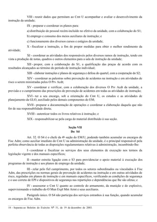 18 – Separata ao Boletim do Exército Nº 51, de 19 de dezembro de 2003.
VIII - reunir dados que permitam ao Cmt U acompanhar e avaliar o desenvolvimento da
instrução da unidade;
IX - preparar e coordenar os planos para:
a) distribuição do pessoal recém-incluído no efetivo da unidade, com a colaboração do S1;
b) emprego e consumo dos meios auxiliares de instrução; e
c) funcionamento dos diversos cursos e estágios da unidade;
X - fiscalizar a instrução, a fim de propor medidas para obter o melhor rendimento da
atividade;
XI - coordenar as atividades dos responsáveis pelos diversos ramos de instrução, tendo em
vista a produção de notas, quadros e outros elementos para a sala de instrução da unidade;
XII - propor, com a colaboração do S1, a qualificação das praças de acordo com os
resultados alcançados ao término do período de instrução individual;
XIII - elaborar instruções e planos de segurança e defesa do quartel, com a cooperação do S2;
XIV - coordenar as palestras sobre prevenção de acidentes na instrução e em atividades de
risco a serem ministradas pelos O Prv Acdt;
XV - coordenar e verificar, com a colaboração dos diversos O Prv Acdt da unidade, a
previsão e o cumprimento das prescrições de prevenção de acidentes em todas as atividades de instrução;
XVI - ter a seu encargo, sob a orientação do Cmt U, os estudos e as atividades de
planejamento da GLO, auxiliado pelos demais componentes do EM;
XVII - preparar a documentação de operações e coordenar a elaboração daquela que não
for de sua responsabilidade direta;
XVIII - autenticar todos os livros relativos à instrução; e
XIX - responsabilizar-se pela carga do material distribuído à sua seção.
Seção VII
Do S4
Art. 32. O S4 é o chefe da 4ª seção do EM/U, podendo também acumular os encargos de
Fisc Adm; como auxiliar imediato do Cmt U na administração da unidade, é o principal responsável pela
perfeita observância de todas as disposições regulamentares relativas à administração, incumbindo-lhe:
I - coordenar e fiscalizar os serviços dos seus elementos de execução nos termos da
legislação vigente e dos manuais específicos;
II - manter estreita ligação com o S3 para providenciar o apoio material à execução dos
programas de instrução e aos planos de emprego da unidade;
III - zelar pelo fiel cumprimento, por todos os setores subordinados ou vinculados à Fisc
Adm, das prescrições ou normas gerais de prevenção de acidentes na instrução e em outras atividades de
risco, reguladas em planos de instrução e em manuais específicos, verificando as condições de segurança
e o uso correto de EPI e dispositivos de segurança nas repartições e dependências que lhe são afetas; e
IV - assessorar o Cmt U quanto ao controle do armamento, da munição e do explosivo,
supervisionando o trabalho do O Mun Expl Mnt Armt e seus auxiliares.
Parágrafo único. O S4 não participa dos serviços estranhos à sua função, quando acumular
os encargos de Fisc Adm.
 