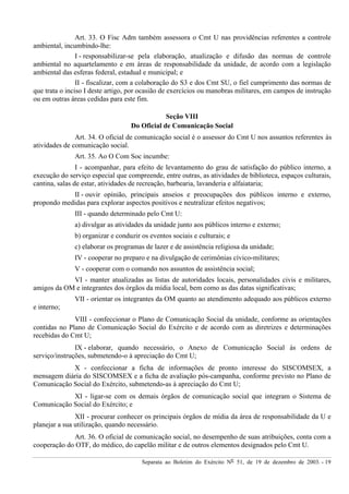Separata ao Boletim do Exército Nº 51, de 19 de dezembro de 2003. - 19
Art. 33. O Fisc Adm também assessora o Cmt U nas providências referentes a controle
ambiental, incumbindo-lhe:
I - responsabilizar-se pela elaboração, atualização e difusão das normas de controle
ambiental no aquartelamento e em áreas de responsabilidade da unidade, de acordo com a legislação
ambiental das esferas federal, estadual e municipal; e
II - fiscalizar, com a colaboração do S3 e dos Cmt SU, o fiel cumprimento das normas de
que trata o inciso I deste artigo, por ocasião de exercícios ou manobras militares, em campos de instrução
ou em outras áreas cedidas para este fim.
Seção VIII
Do Oficial de Comunicação Social
Art. 34. O oficial de comunicação social é o assessor do Cmt U nos assuntos referentes às
atividades de comunicação social.
Art. 35. Ao O Com Soc incumbe:
I - acompanhar, para efeito de levantamento do grau de satisfação do público interno, a
execução do serviço especial que compreende, entre outras, as atividades de biblioteca, espaços culturais,
cantina, salas de estar, atividades de recreação, barbearia, lavanderia e alfaiataria;
II - ouvir opinião, principais anseios e preocupações dos públicos interno e externo,
propondo medidas para explorar aspectos positivos e neutralizar efeitos negativos;
III - quando determinado pelo Cmt U:
a) divulgar as atividades da unidade junto aos públicos interno e externo;
b) organizar e conduzir os eventos sociais e culturais; e
c) elaborar os programas de lazer e de assistência religiosa da unidade;
IV - cooperar no preparo e na divulgação de cerimônias cívico-militares;
V - cooperar com o comando nos assuntos de assistência social;
VI - manter atualizadas as listas de autoridades locais, personalidades civis e militares,
amigos da OM e integrantes dos órgãos da mídia local, bem como as das datas significativas;
VII - orientar os integrantes da OM quanto ao atendimento adequado aos públicos externo
e interno;
VIII - confeccionar o Plano de Comunicação Social da unidade, conforme as orientações
contidas no Plano de Comunicação Social do Exército e de acordo com as diretrizes e determinações
recebidas do Cmt U;
IX - elaborar, quando necessário, o Anexo de Comunicação Social às ordens de
serviço/instruções, submetendo-o à apreciação do Cmt U;
X - confeccionar a ficha de informações de pronto interesse do SISCOMSEX, a
mensagem diária do SISCOMSEX e a ficha de avaliação pós-campanha, conforme previsto no Plano de
Comunicação Social do Exército, submetendo-as à apreciação do Cmt U;
XI - ligar-se com os demais órgãos de comunicação social que integram o Sistema de
Comunicação Social do Exército; e
XII - procurar conhecer os principais órgãos de mídia da área de responsabilidade da U e
planejar a sua utilização, quando necessário.
Art. 36. O oficial de comunicação social, no desempenho de suas atribuições, conta com a
cooperação do OTF, do médico, do capelão militar e de outros elementos designados pelo Cmt U.
 