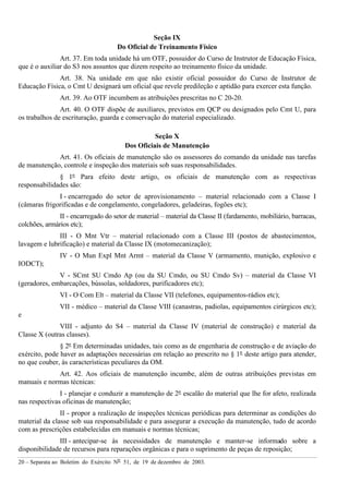 20 – Separata ao Boletim do Exército Nº 51, de 19 de dezembro de 2003.
Seção IX
Do Oficial de Treinamento Físico
Art. 37. Em toda unidade há um OTF, possuidor do Curso de Instrutor de Educação Física,
que é o auxiliar do S3 nos assuntos que dizem respeito ao treinamento físico da unidade.
Art. 38. Na unidade em que não existir oficial possuidor do Curso de Instrutor de
Educação Física, o Cmt U designará um oficial que revele predileção e aptidão para exercer esta função.
Art. 39. Ao OTF incumbem as atribuições prescritas no C 20-20.
Art. 40. O OTF dispõe de auxiliares, previstos em QCP ou designados pelo Cmt U, para
os trabalhos de escrituração, guarda e conservação do material especializado.
Seção X
Dos Oficiais de Manutenção
Art. 41. Os oficiais de manutenção são os assessores do comando da unidade nas tarefas
de manutenção, controle e inspeção dos materiais sob suas responsabilidades.
§ 1º Para efeito deste artigo, os oficiais de manutenção com as respectivas
responsabilidades são:
I - encarregado do setor de aprovisionamento – material relacionado com a Classe I
(câmaras frigorificadas e de congelamento, congeladores, geladeiras, fogões etc);
II - encarregado do setor de material – material da Classe II (fardamento, mobiliário, barracas,
colchões, armários etc);
III - O Mnt Vtr – material relacionado com a Classe III (postos de abastecimentos,
lavagem e lubrificação) e material da Classe IX (motomecanização);
IV - O Mun Expl Mnt Armt – material da Classe V (armamento, munição, explosivo e
IODCT);
V - SCmt SU Cmdo Ap (ou da SU Cmdo, ou SU Cmdo Sv) – material da Classe VI
(geradores, embarcações, bússolas, soldadores, purificadores etc);
VI - O Com Elt – material da Classe VII (telefones, equipamentos-rádios etc);
VII - médico – material da Classe VIII (canastras, padiolas, equipamentos cirúrgicos etc);
e
VIII - adjunto do S4 – material da Classe IV (material de construção) e material da
Classe X (outras classes).
§ 2º Em determinadas unidades, tais como as de engenharia de construção e de aviação do
exército, pode haver as adaptações necessárias em relação ao prescrito no § 1º deste artigo para atender,
no que couber, às características peculiares da OM.
Art. 42. Aos oficiais de manutenção incumbe, além de outras atribuições previstas em
manuais e normas técnicas:
I - planejar e conduzir a manutenção de 2º escalão do material que lhe for afeto, realizada
nas respectivas oficinas de manutenção;
II - propor a realização de inspeções técnicas periódicas para determinar as condições do
material da classe sob sua responsabilidade e para assegurar a execução da manutenção, tudo de acordo
com as prescrições estabelecidas em manuais e normas técnicas;
III - antecipar-se às necessidades de manutenção e manter-se informado sobre a
disponibilidade de recursos para reparações orgânicas e para o suprimento de peças de reposição;
 