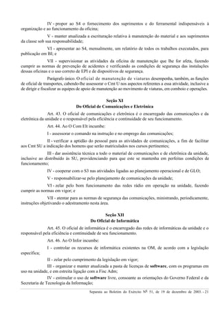 Separata ao Boletim do Exército Nº 51, de 19 de dezembro de 2003. - 21
IV - propor ao S4 o fornecimento dos suprimentos e do ferramental indispensáveis à
organização e ao funcionamento da oficina;
V - manter atualizada a escrituração relativa à manutenção do material e aos suprimentos
da classe sob sua responsabilidade;
VI - apresentar ao S4, mensalmente, um relatório de todos os trabalhos executados, para
publicação em BI; e
VII - supervisionar as atividades da oficina de manutenção que lhe for afeta, fazendo
cumprir as normas de prevenção de acidentes e verificando as condições de segurança das instalações
dessas oficinas e o uso correto de EPI e de dispositivos de segurança.
Parágrafo único. O oficial de manutenção de viaturas desempenha, também, as funções
de oficial de transportes, cabendo-lhe assessorar o Cmt U nos aspectos referentes a essa atividade, inclusive a
de dirigir e fiscalizar as equipes de apoio de manutenção ao movimento de viaturas, em comboio e operações.
Seção XI
Do Oficial de Comunicações e Eletrônica
Art. 43. O oficial de comunicações e eletrônica é o encarregado das comunicações e da
eletrônica da unidade e o responsável pela eficiência e continuidade de seu funcionamento.
Art. 44. Ao O Com Elt incumbe:
I - assessorar o comando na instrução e no emprego das comunicações;
II - verificar a aptidão do pessoal para as atividades de comunicações, a fim de facilitar
aos Cmt SU a indicação dos homens que serão matriculados nos cursos pertinentes;
III - dar assistência técnica a todo o material de comunicações e de eletrônica da unidade,
inclusive ao distribuído às SU, providenciando para que este se mantenha em perfeitas condições de
funcionamento;
IV - cooperar com o S3 nas atividades ligadas ao planejamento operacional e de GLO;
V - responsabilizar-se pelo planejamento de comunicações da unidade;
VI - zelar pelo bom funcionamento das redes rádio em operação na unidade, fazendo
cumprir as normas em vigor; e
VII - atentar para as normas de segurança das comunicações, ministrando, periodicamente,
instruções objetivando o adestramento nesta área.
Seção XII
Do Oficial de Informática
Art. 45. O oficial de informática é o encarregado das redes de informáticas da unidade e o
responsável pela eficiência e continuidade de seu funcionamento.
Art. 46. Ao O Infor incumbe:
I - controlar os recursos de informática existentes na OM, de acordo com a legislação
específica;
II - zelar pelo cumprimento da legislação em vigor;
III - organizar e manter atualizada a pasta de licenças de software, com os programas em
uso na unidade, e em estreita ligação com a Fisc Adm;
IV - estimular o uso de software livre, consoante as orientações do Governo Federal e da
Secretaria de Tecnologia da Informação;
 