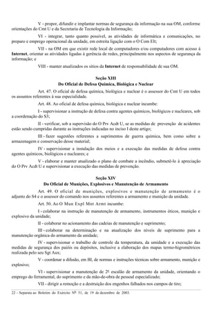 22 – Separata ao Boletim do Exército Nº 51, de 19 de dezembro de 2003.
V - propor, difundir e implantar normas de segurança da informação na sua OM, conforme
orientações do Cmt U e da Secretaria de Tecnologia da Informação;
VI - integrar, tanto quanto possível, as atividades de informática e comunicações, no
preparo e emprego operacional da unidade, em estreita ligação com o O Com Elt;
VII - na OM em que existir rede local de computadores e/ou computadores com acesso à
Internet, orientar as atividades ligadas à gerência de redes, principalmente nos aspectos de segurança da
informação; e
VIII - manter atualizados os sítios da Internet de responsabilidade de sua OM.
Seção XIII
Do Oficial de Defesa Química, Biológica e Nuclear
Art. 47. O oficial de defesa química, biológica e nuclear é o assessor do Cmt U em todos
os assuntos referentes à sua especialidade.
Art. 48. Ao oficial de defesa química, biológica e nuclear incumbe:
I - supervisionar a instrução de defesa contra agentes químicos, biológicos e nucleares, sob
a coordenação do S3;
II - verificar, sob a supervisão do O Prv Acdt U, se as medidas de prevenção de acidentes
estão sendo cumpridas durante as instruções indicadas no inciso I deste artigo;
III - fazer sugestões referentes a suprimentos de guerra química, bem como sobre a
armazenagem e conservação desse material;
IV - supervisionar a instalação dos meios e a execução das medidas de defesa contra
agentes químicos, biológicos e nucleares; e
V - elaborar e manter atualizado o plano de combate a incêndio, submetê-lo à apreciação
do O Prv Acdt U e supervisionar a execução das medidas de prevenção.
Seção XIV
Do Oficial de Munições, Explosivos e Manutenção de Armamento
Art. 49. O oficial de munições, explosivos e manutenção de armamento é o
adjunto do S4 e o assessor do comando nos assuntos referentes a armamento e munição da unidade.
Art. 50. Ao O Mun Expl Mnt Armt incumbe:
I - colaborar na instrução de manutenção de armamento, instrumentos óticos, munição e
explosivo da unidade;
II - colaborar no acionamento das cadeias de manutenção e suprimento;
III - colaborar na determinação e na atualização dos níveis de suprimento para a
manutenção orgânica do armamento da unidade;
IV - supervisionar o trabalho de controle da temperatura, da umidade e a execução das
medidas de segurança dos paióis ou depósitos, inclusive a elaboração dos mapas termo-higrométricos
realizada pelo seu Sgt Aux;
V - coordenar a difusão, em BI, de normas e instruções técnicas sobre armamento, munição e
explosivo;
VI - supervisionar a manutenção de 2º escalão de armamento da unidade, orientando o
emprego do ferramental, do suprimento e da mão-de-obra de pessoal especializado;
VII - dirigir a remoção e a destruição dos engenhos falhados nos campos de tiro;
 